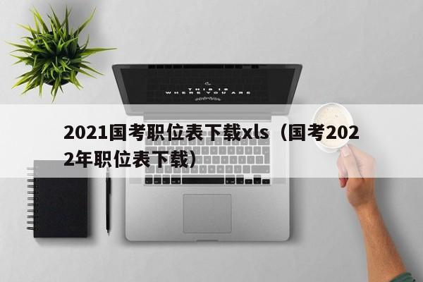 2021国考职位表下载xls（国考2022年职位表下载）