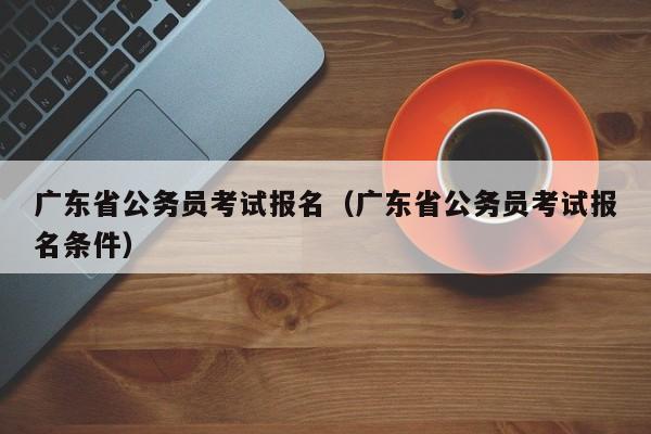 广东省公务员考试报名（广东省公务员考试报名条件）