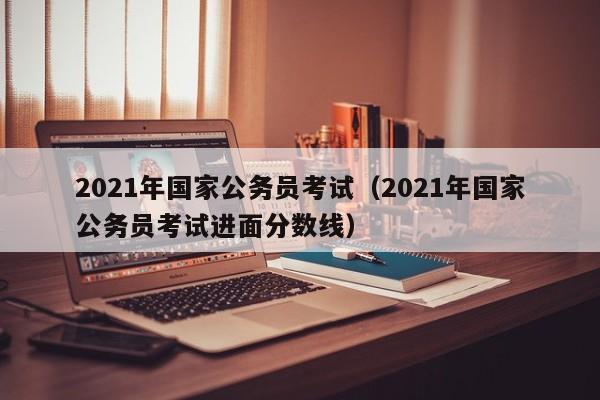 2021年国家公务员考试（2021年国家公务员考试进面分数线）