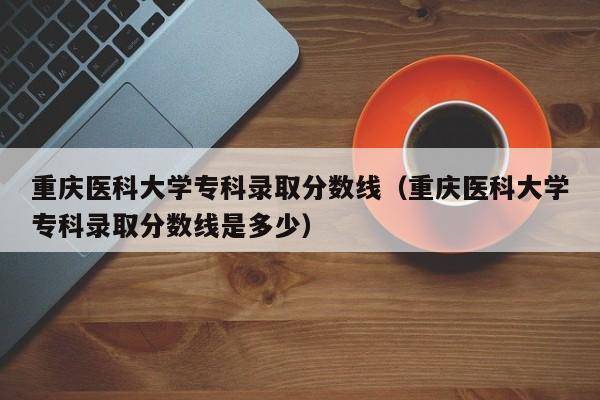 重庆医科大学专科录取分数线（重庆医科大学专科录取分数线是多少）