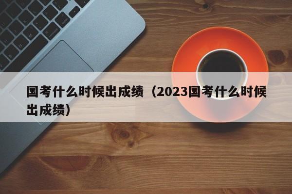 国考什么时候出成绩（2023国考什么时候出成绩）