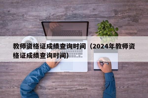 教师资格证成绩查询时间（2024年教师资格证成绩查询时间）