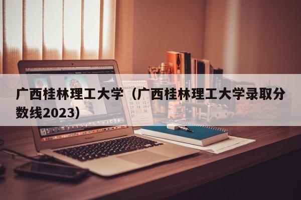 广西桂林理工大学（广西桂林理工大学录取分数线2023）