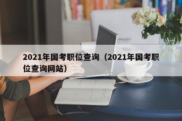 2021年国考职位查询（2021年国考职位查询网站）