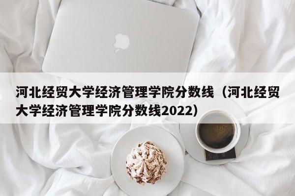 河北经贸大学经济管理学院分数线（河北经贸大学经济管理学院分数线2022）