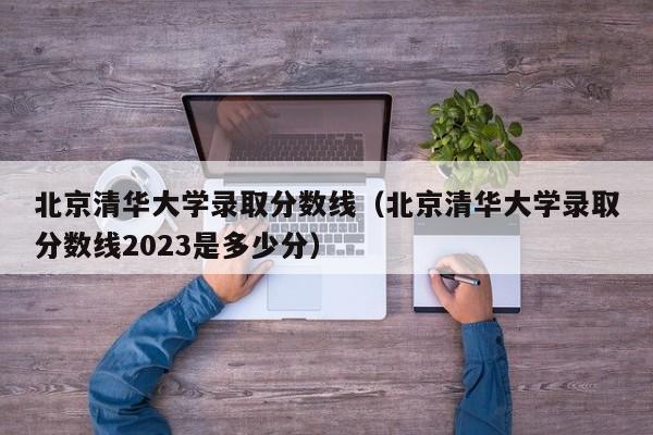 北京清华大学录取分数线（北京清华大学录取分数线2023是多少分）