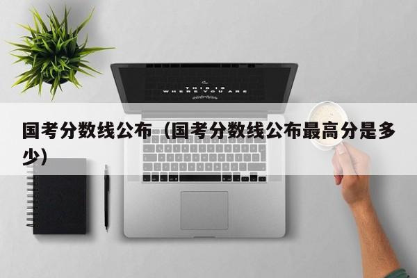 国考分数线公布（国考分数线公布最高分是多少）