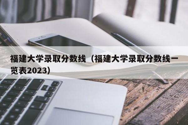 福建大学录取分数线（福建大学录取分数线一览表2023）