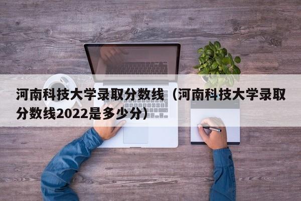 河南科技大学录取分数线（河南科技大学录取分数线2022是多少分）