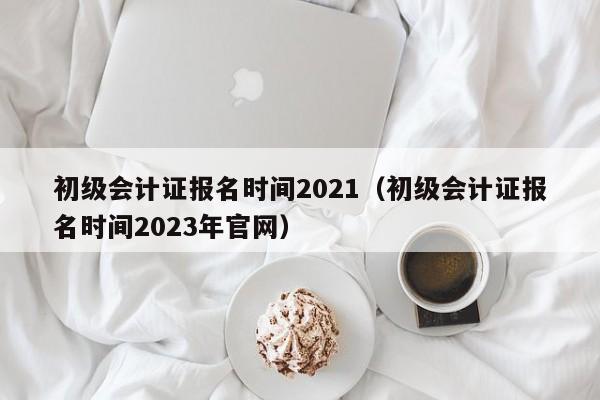 初级会计证报名时间2021（初级会计证报名时间2023年官网）