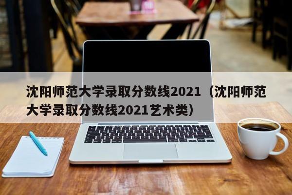 沈阳师范大学录取分数线2021（沈阳师范大学录取分数线2021艺术类）