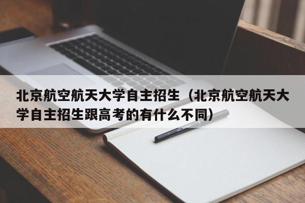 北京航空航天大学自主招生（北京航空航天大学自主招生跟高考的有什么不同）