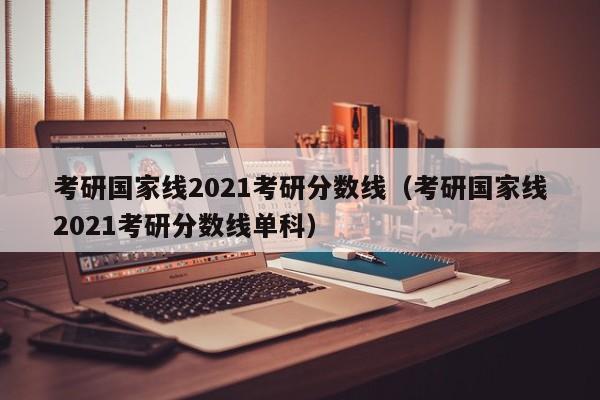 考研国家线2021考研分数线（考研国家线2021考研分数线单科）