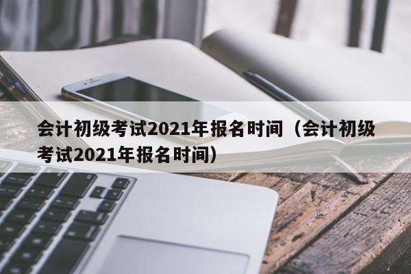 会计初级考试2021年报名时间（会计初级考试2021年报名时间）