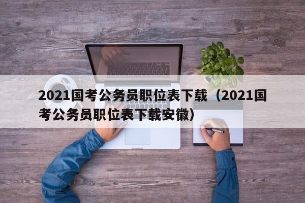 2021国考公务员职位表下载（2021国考公务员职位表下载安徽）