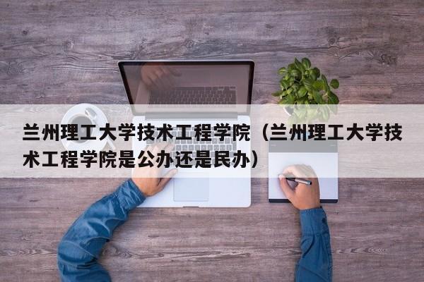 兰州理工大学技术工程学院（兰州理工大学技术工程学院是公办还是民办）