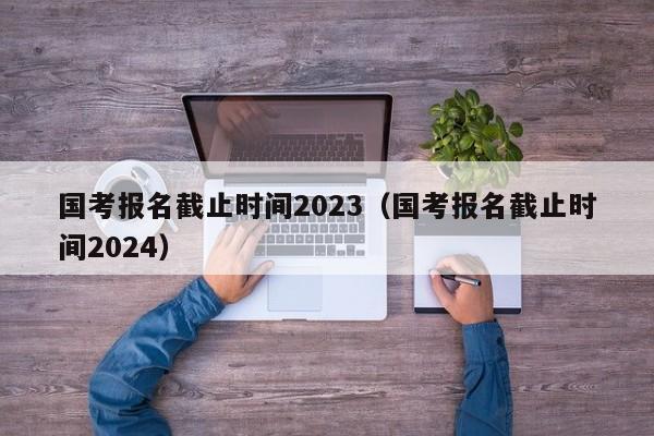 国考报名截止时间2023（国考报名截止时间2024）