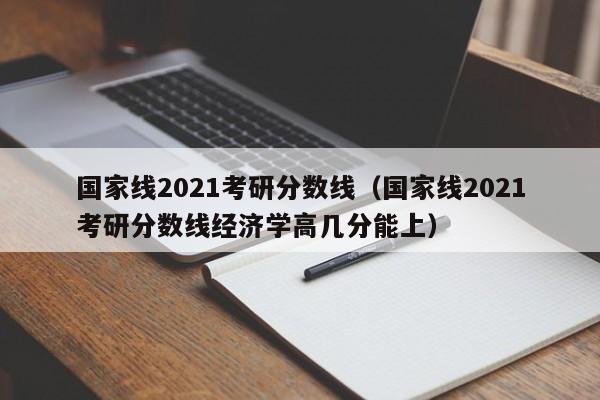 国家线2021考研分数线（国家线2021考研分数线经济学高几分能上）