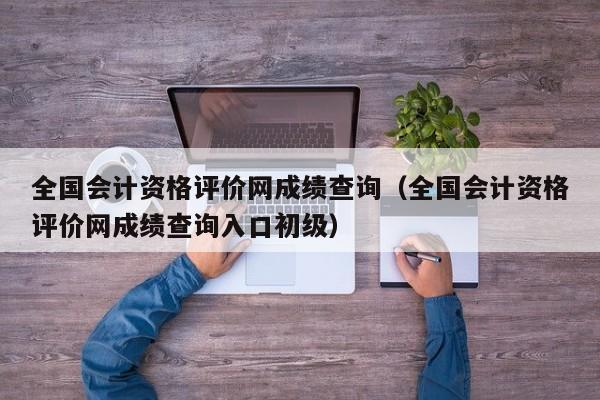 全国会计资格评价网成绩查询（全国会计资格评价网成绩查询入口初级）