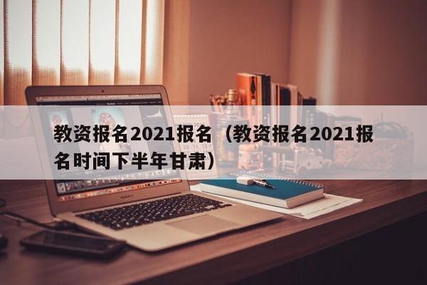 教资报名2021报名（教资报名2021报名时间下半年甘肃）