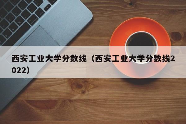 西安工业大学分数线（西安工业大学分数线2022）