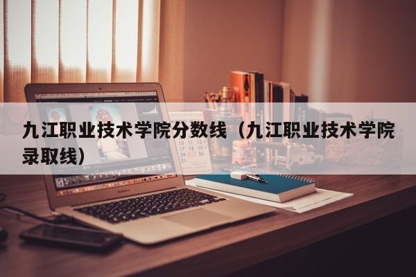 九江职业技术学院分数线（九江职业技术学院录取线）