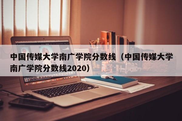 中国传媒大学南广学院分数线（中国传媒大学南广学院分数线2020）