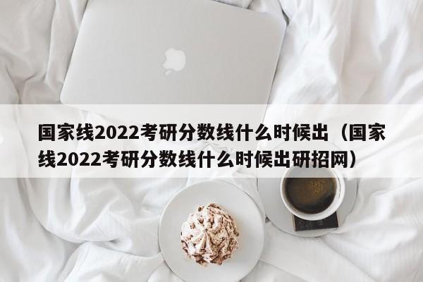 国家线2022考研分数线什么时候出（国家线2022考研分数线什么时候出研招网）