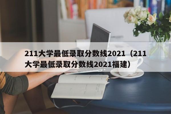 211大学最低录取分数线2021（211大学最低录取分数线2021福建）