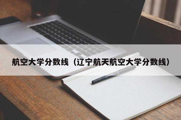 航空大学分数线（辽宁航天航空大学分数线）