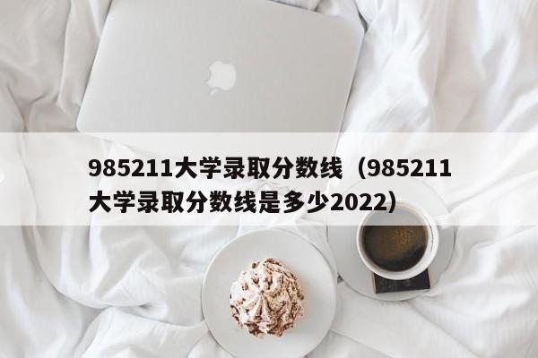 985211大学录取分数线（985211大学录取分数线是多少2022）