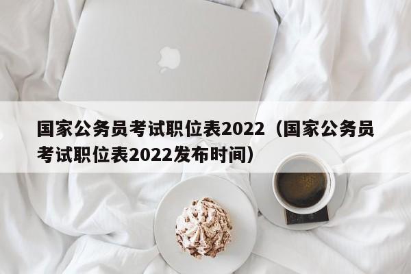 国家公务员考试职位表2022（国家公务员考试职位表2022发布时间）