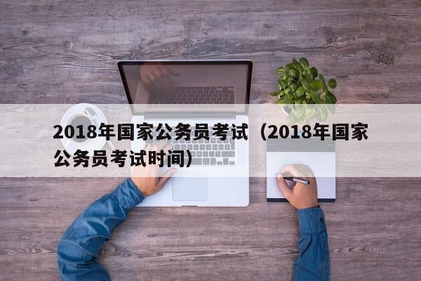 2018年国家公务员考试（2018年国家公务员考试时间）