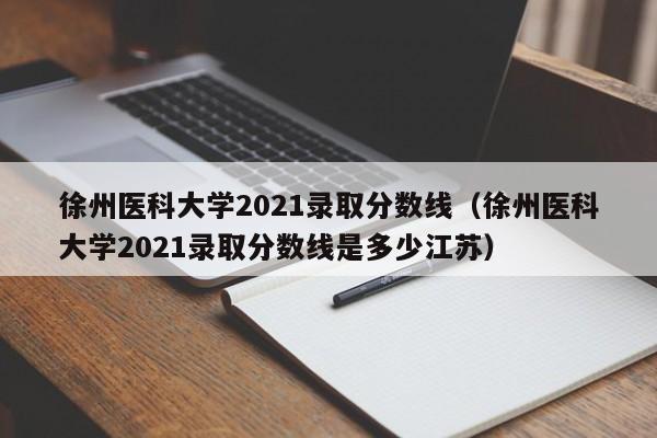 徐州医科大学2021录取分数线（徐州医科大学2021录取分数线是多少江苏）