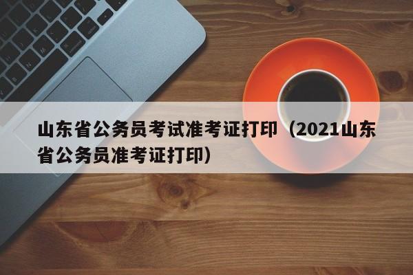 山东省公务员考试准考证打印（2021山东省公务员准考证打印）