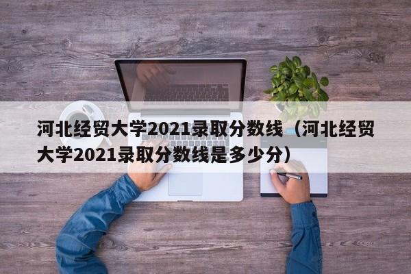 河北经贸大学2021录取分数线（河北经贸大学2021录取分数线是多少分）