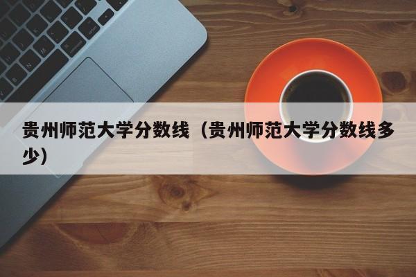 贵州师范大学分数线（贵州师范大学分数线多少）