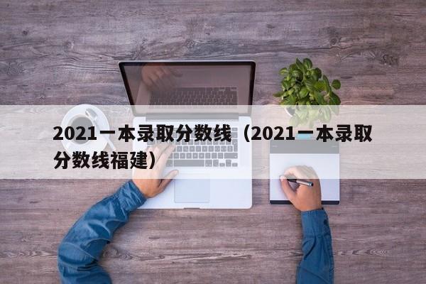 2021一本录取分数线（2021一本录取分数线福建）