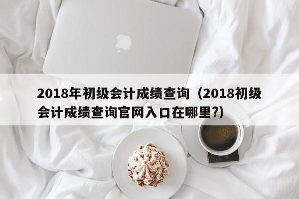 2018年初级会计成绩查询（2018初级会计成绩查询官网入口在哪里?）