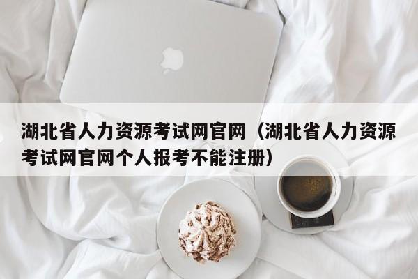 湖北省人力资源考试网官网（湖北省人力资源考试网官网个人报考不能注册）