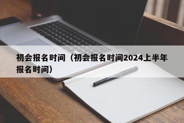 初会报名时间（初会报名时间2024上半年报名时间）