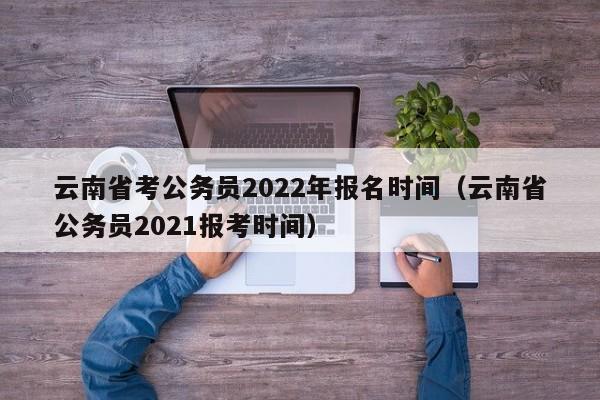 云南省考公务员2022年报名时间（云南省公务员2021报考时间）