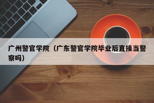 广州警官学院（广东警官学院毕业后直接当警察吗）