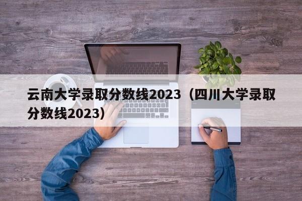 云南大学录取分数线2023（四川大学录取分数线2023）