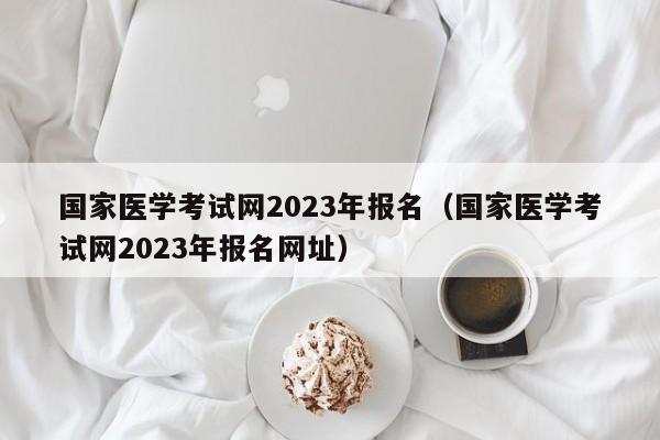 国家医学考试网2023年报名（国家医学考试网2023年报名网址）