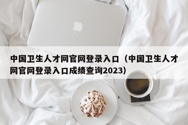 中国卫生人才网官网登录入口（中国卫生人才网官网登录入口成绩查询2023）