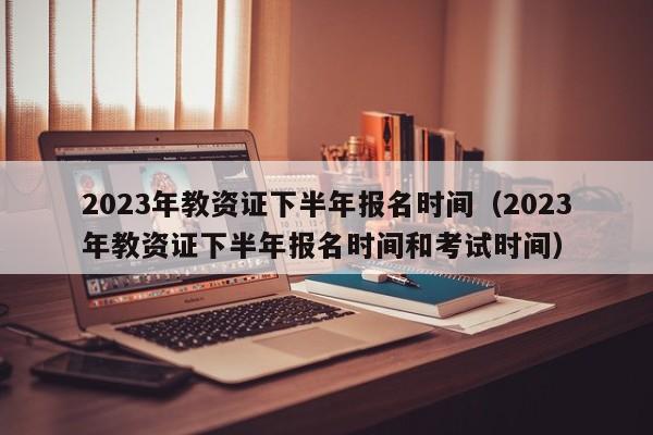 2023年教资证下半年报名时间（2023年教资证下半年报名时间和考试时间）