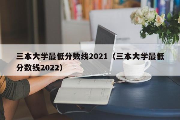 三本大学最低分数线2021（三本大学最低分数线2022）