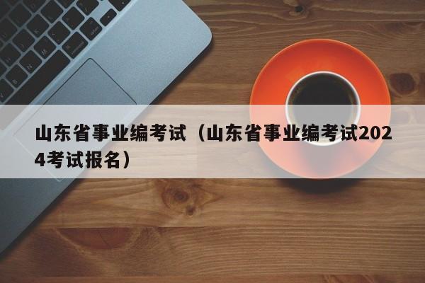 山东省事业编考试（山东省事业编考试2024考试报名）