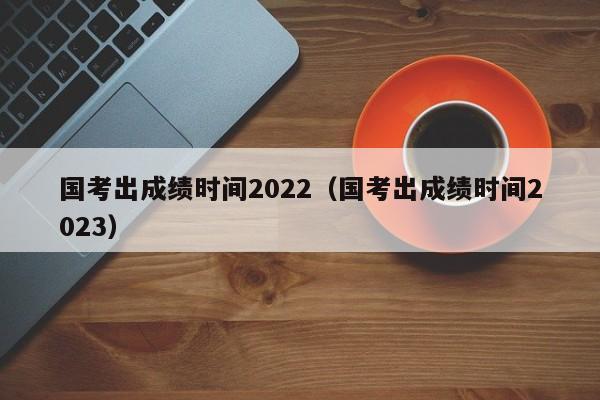 国考出成绩时间2022（国考出成绩时间2023）